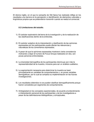 Marketing Experiencial: Old Spice




El idioma inglés, en el que la campaña de Old Spice fue realizada refleja en los
resultados una barrera en la percepción e identificación de elementos culturales y
lingüísticos propios que se pretendieron transmitir cuando se realizó el comercial.



      9.2 Limitaciones del estudio.


   1) El carácter exploratorio del tema de la investigación y de la realización de
      las clasificaciones dentro de la entrevista.


   2) El carácter subjetivo de la interpretación y clasificación de las opiniones
      expresadas por los participantes puede afectar las relevancias y
      naturalezas de los comentarios expresados.

   3) A pesar de que la opiniones expresadas mostraron cierta consistencia
      motivando a dejar el numero de Focus Groups realizados en dos, son
      pocas personas entrevistadas.


   4) La diversidad demográfica de los participantes disminuye aún más la
      representatividad de la muestra, inclusive para ser un análisis cualitativo.


   5) La segmentación necesaria para determinar la muestra se basó
      principalmente en variables de comportamientos y en pocas variables
      demográficas, por lo cual se complica su implementación en las futuras
      investigaciones.


   6) Los resultados obtenidos no se pueden clasificar demográficamente porque
      fueron concebidos por segmentos de comportamiento.


   7) Ambigüedad en los conceptos experienciales, de acuerdo al entendimiento
      e interpretación personal de los participantes y de los investigadores a
      pesar de las delimitaciones bibliográficas y conceptuales.




                                                                                       64
 