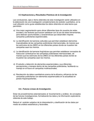 Dirección de Empresas Multinacionales




       9.3 Implicaciones y Resultados Prácticos de la investigación

Las conclusiones, ejes e ítems obtenidos de esta investigación serán utilizados en
la elaboración de una investigación complementaria de carácter cuantitativo, en la
cual utilizarán como guías establecidas los datos obtenidos en esta tesina que
permitirán:

a) Una mejor segmentación para ubicar diferentes tipos de usuarios de redes
   sociales y los factores que buscan satisfacer con el uso de estas herramientas,
   para detectar oportunidades y características que desarrollen mejores
   campañas publicitarias experienciales.

b) La identificación de barreras culturales que permitan establecer elementos
   tropicalizables de las campañas publicitarias internacionales, de manera que
   los estímulos de los (MEE) en los diferentes países donde se muestren las
   campañas sean los mismos.

c) La identificación de barreras lingüísticas que permitan establecer conceptos de
   traducción contextual en las campañas publicitarias internacionales, de
   manera que los estímulos de los (MEE) en los diferentes países donde se
   muestren las campañas sean los mismos.


d) El estudio y detección de elementos experienciales y sus diferentes
   percepciones y manejos dentro de las campañas publicitarias, facilitando su
   manejo en el futuro en campañas multinacionales.


e) Recolección de datos cuantitativos acerca de la eficacia y eficiencia de las
   campañas publicitarias con elementos experienciales en la actualidad en
   países hispanoparlantes.




       9.4.- Futuras Líneas de Investigación.

Dotar de procedimientos estandarizados al levantamiento y análisis de conceptos
de las futuras investigaciones, formalizando los datos y la información exploratoria
obtenida de este trabajo.

Reducir el carácter subjetivo de la interpretación y clasificación de los datos por
medio de análisis estadísticos y factoriales.

                                                                                      65
 