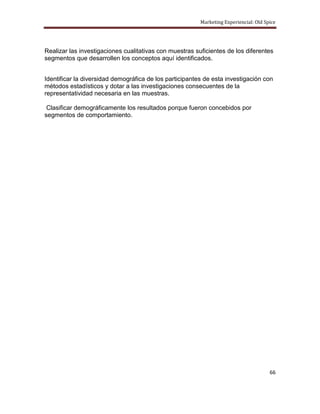 Marketing Experiencial: Old Spice




Realizar las investigaciones cualitativas con muestras suficientes de los diferentes
segmentos que desarrollen los conceptos aquí identificados.


Identificar la diversidad demográfica de los participantes de esta investigación con
métodos estadísticos y dotar a las investigaciones consecuentes de la
representatividad necesaria en las muestras.

 Clasificar demográficamente los resultados porque fueron concebidos por
segmentos de comportamiento.




                                                                                       66
 