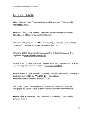 Dirección de Empresas Multinacionales




X.- BIBLIOGRAFÍA

+Allen, Melanie (2001): “Customer Relations Management”, Editorial: Select
Knowledge Limited.



+Anónimo (2005): “Word Reference.com Diccionario de Lengua Española”,
obtenida en la página www.wordreference.com .



+Anónimo (2007): “Diccionario Manual de la Lengua Española Vox.”, Editorial
Larousse S.L., disponible en www.thefreedictionary.com.



+Anónimo (2009): Diccionario Enciclopédico Vox 1, Editorial Larousse S.L.,
disponible en www.thefreedictionary.com .



+Anónimo (2011): “Real Academia Española: Diccionario de la Lengua Española,
Vigésima Segunda Edición, ubicada en www.rae.es/rae.html.



+Giese, Joan L. Y Coté, Joseph A.: “Defining Consumer Satisfaction”, Academy of
Marketing Science Review, Vol. 2000 No 1, disponible en
www.amsreview.org/articles/giese01-2000.pdf .



+Flick, Uwe (2004): “Introducción a la Investigación Cualitativa” Colección
Pedagogía: Educación Crítica” Segunda Edición, Editorial: Edición Morata.



+Kotler, Philip Y Armstrong, Gary: “Principles of Marketing”, 13era Edición.
Editorial: Pearson



                                                                               67
 