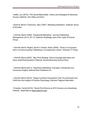 Marketing Experiencial: Old Spice




+Safko, Lon (2010): “The Social Media Bible: Tactics and Strategies for Business
Succes. Editorial: John Wiley and Sons



+Schmitt, Bernd Y Simonson, Alex (1997): “Marketing Aesthetics”. Editorial: Simon
& Schuster.



+ Schmitt, Bernd (1999): ”Experiental Marketing”. Journal of Marketing
Management Vol.15, Nº-1-3. Editorial: Routledge, part of the Taylor & Francis
Group.



+ Schmitt, Bernd, Rogers, David Y Vrotsos, Karen (2004): “There`s no business
that`s not show business: Marketing in an experience culture”. Editorial: FT Press.



+ Schmitt, Bernd (2007): “Big Think Strategy: How to leverage bold ideas and
leave small thinking behind. Editorial: Harvard Business School Press.



+ Schmitt, Bernd (2011): “Experience Marketing: Concepts, Frameworks and
Consumer Insights. Editorial Now Publishers Inc.



+ Schmitt, Bernd (2012): “Happy Customer Everywhere: How Your Business Can
Profit from the Insights of Positive Psychology. Editorial: Palgrave Macmillan.



+Trasclair, Carroll (2010): “Grand Prix Winners at 2010 Cannes Lion Advertising
Festival”, disponible en www.suite101.com.




                                                                                      68
 