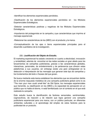 Marketing Experiencial: Old Spice




-Identificar los elementos experienciales percibidos.

-Clasificación de los elementos experienciales percibidos en            los Módulos
Experienciales Estratégicos.

-Detectar características positivas y negativas de los Módulos Experienciales
Estratégicos.

-Importancia del protagonista en la campaña y que características que imprime al
mensaje experiencial.

-Relacionar las características de los (MEE) con el producto y la marca.

-Conceptualización de los ejes o ítems experienciales principales para el
desarrollo cuantitativo de la investigación.



      2.5.- Justificación del Objeto de Estudio.
El marketing experiencial ha estado creciendo en cuanto a efectividad, innovación
y rentabilidad, además de encontrar en las redes sociales un gran aliado para los
lanzamientos de campañas publicitarias, gracias a las características globales,
interactivas, personales, de entretenimiento y de pertenencia que ofrecen estas
plataformas a sus usuarios, sin embargo existe una gran ambigüedad en la
detección e interpretación de los mensajes que generan este tipo de campañas y
los fundamentos del éxito o fracaso del que gozan.

Se busca mediante esta tesina establecer los elementos que se encuentran detrás
de la enorme respuesta mediática de una campaña publicitaria global como lo es
“The man your man could smell like” de Old Spice, los mensajes experienciales
que transmite, su clasificación en los (MEE) y la capacidad de percepción en un
público que no habla el idioma, ni está familiarizado con el contexto en el que está
realizada la campaña.

Este estudio busca la identificación de factores sensoriales, sentimentales,
cognoscitivos, de reacción y de relación que logra generar una campaña
publicitaria experiencial para una marca, con un público particular, en diferentes
ambientes culturales y el aprendizaje del empleo de estos factores para la
publicidad de un producto.



                                                                                       6
 