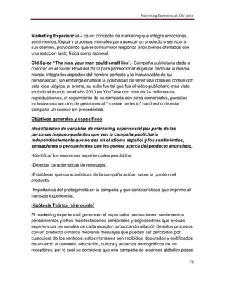 Marketing Experiencial: Old Spice




Marketing Experiencial.- Es un concepto de marketing que integra emociones,
sentimientos, lógica y procesos mentales para acercar un producto o servicio a
sus clientes, provocando que el consumidor responda a los bienes ofertados con
una reacción tanto física como racional.

Old Spice “The man your man could smell like”.- Campaña publicitaria dada a
conocer en el Super Bowl del 2010 para promocionar el gel de baño de la misma
marca, integra los aspectos del hombre perfecto y lo inalcanzable de su
personalidad, sin embargo enaltece la posibilidad de tener una cosa en común con
esta idea utópica, el aroma, su éxito fue tal que fue el video publicitario más visto
en todo el mundo en el año 2010 en YouTube con más de 24 millones de
reproducciones, el seguimiento de su campaña con otros comerciales, parodias
inclusive una sección de peticiones al “hombre perfecto” han hecho de esta
campaña un suceso sin precedentes.

Objetivos generales y específicos

Identificación de variables de marketing experiencial por parte de las
personas hispano-parlantes que ven la campaña publicitaria
independientemente que no sea en el idioma español y los sentimientos,
sensaciones o pensamientos que les genera acerca del producto anunciado.

-Identificar los elementos experienciales percibidos.

-Detectar características de mensajes.

-Establecer que características de la campaña actúan sobre la opinión del
producto.

-Importancia del protagonista en la campaña y que características que imprime al
mensaje experiencial.

Hipótesis Teórica (si procede)

El marketing experiencial genera en el espectador: sensaciones, sentimientos,
pensamientos y otras manifestaciones sensoriales y cognoscitivas que evocan
experiencias personales de cada receptor, provocando relación de estos procesos
con un producto o marca mediante mensajes que pueden ser percibidos por
cualquiera de los sentidos, estos mensajes son recibidos, depurados y codificados
de acuerdo al contexto, educación, cultura y aspectos demográficos de los
receptores, por lo cual se considera que una campaña de alcances globales posee

                                                                                       70
 