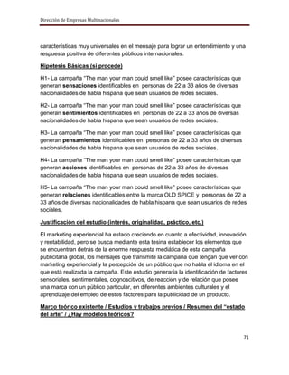 Dirección de Empresas Multinacionales




características muy universales en el mensaje para lograr un entendimiento y una
respuesta positiva de diferentes públicos internacionales.

Hipótesis Básicas (si procede)

H1- La campaña “The man your man could smell like” posee características que
generan sensaciones identificables en personas de 22 a 33 años de diversas
nacionalidades de habla hispana que sean usuarios de redes sociales.

H2- La campaña “The man your man could smell like” posee características que
generan sentimientos identificables en personas de 22 a 33 años de diversas
nacionalidades de habla hispana que sean usuarios de redes sociales.

H3- La campaña “The man your man could smell like” posee características que
generan pensamientos identificables en personas de 22 a 33 años de diversas
nacionalidades de habla hispana que sean usuarios de redes sociales.

H4- La campaña “The man your man could smell like” posee características que
generan acciones identificables en personas de 22 a 33 años de diversas
nacionalidades de habla hispana que sean usuarios de redes sociales.

H5- La campaña “The man your man could smell like” posee características que
generan relaciones identificables entre la marca OLD SPICE y personas de 22 a
33 años de diversas nacionalidades de habla hispana que sean usuarios de redes
sociales.

Justificación del estudio (interés, originalidad, práctico, etc.)

El marketing experiencial ha estado creciendo en cuanto a efectividad, innovación
y rentabilidad, pero se busca mediante esta tesina establecer los elementos que
se encuentran detrás de la enorme respuesta mediática de esta campaña
publicitaria global, los mensajes que transmite la campaña que tengan que ver con
marketing experiencial y la percepción de un público que no habla el idioma en el
que está realizada la campaña. Este estudio generaría la identificación de factores
sensoriales, sentimentales, cognoscitivos, de reacción y de relación que posee
una marca con un público particular, en diferentes ambientes culturales y el
aprendizaje del empleo de estos factores para la publicidad de un producto.

Marco teórico existente / Estudios y trabajos previos / Resumen del “estado
del arte” / ¿Hay modelos teóricos?


                                                                                 71
 