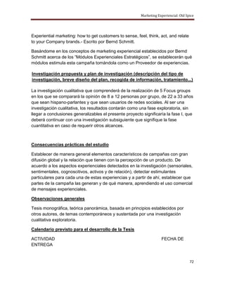 Marketing Experiencial: Old Spice




Experiential marketing: how to get customers to sense, feel, think, act, and relate
to your Company brands.- Escrito por Bernd Schmitt.

Basándome en los conceptos de marketing experiencial establecidos por Bernd
Schmitt acerca de los “Módulos Experienciales Estratégicos”, se establecerán qué
módulos estimula esta campaña tomándola como un Proveedor de experiencias.

Investigación propuesta y plan de investigación (descripción del tipo de
investigación, breve diseño del plan, recogida de información, tratamiento...)

La investigación cualitativa que comprenderá de la realización de 5 Focus groups
en los que se comparará la opinión de 8 a 12 personas por grupo, de 22 a 33 años
que sean hispano-parlantes y que sean usuarios de redes sociales. Al ser una
investigación cualitativa, los resultados contarán como una fase exploratoria, sin
llegar a conclusiones generalizables el presente proyecto significaría la fase I, que
deberá continuar con una investigación subsiguiente que signifique la fase
cuantitativa en caso de requerir otros alcances.



Consecuencias prácticas del estudio

Establecer de manera general elementos característicos de campañas con gran
difusión global y la relación que tienen con la percepción de un producto. De
acuerdo a los aspectos experienciales detectados en la investigación (sensoriales,
sentimentales, cognoscitivos, activos y de relación), detectar estimulantes
particulares para cada una de estas experiencias y a partir de ahí, establecer que
partes de la campaña las generan y de qué manera, aprendiendo el uso comercial
de mensajes experienciales.

Observaciones generales

Tesis monográfica, teórica panorámica, basada en principios establecidos por
otros autores, de temas contemporáneos y sustentada por una investigación
cualitativa exploratoria.

Calendario previsto para el desarrollo de la Tesis

ACTIVIDAD                                                            FECHA DE
ENTREGA


                                                                                       72
 