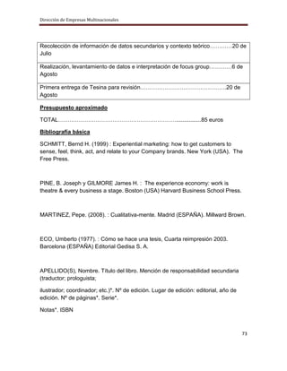 Dirección de Empresas Multinacionales




Recolección de información de datos secundarios y contexto teórico…………20 de
Julio

Realización, levantamiento de datos e interpretación de focus group…………6 de
Agosto

Primera entrega de Tesina para revisión……………………………………….20 de
Agosto

Presupuesto aproximado

TOTAL………………………………………………………................85 euros

Bibliografía básica

SCHMITT, Bernd H. (1999) : Experiential marketing: how to get customers to
sense, feel, think, act, and relate to your Company brands. New York (USA). The
Free Press.



PINE, B. Joseph y GILMORE James H. : The experience economy: work is
theatre & every business a stage. Boston (USA) Harvard Business School Press.



MARTINEZ, Pepe. (2008). : Cualitativa-mente. Madrid (ESPAÑA). Millward Brown.



ECO, Umberto (1977). : Cómo se hace una tesis, Cuarta reimpresión 2003.
Barcelona (ESPAÑA) Editorial Gedisa S. A.



APELLIDO(S), Nombre. Título del libro. Mención de responsabilidad secundaria
(traductor; prologuista;

ilustrador; coordinador; etc.)*. Nº de edición. Lugar de edición: editorial, año de
edición. Nº de páginas*. Serie*.

Notas*. ISBN



                                                                                      73
 