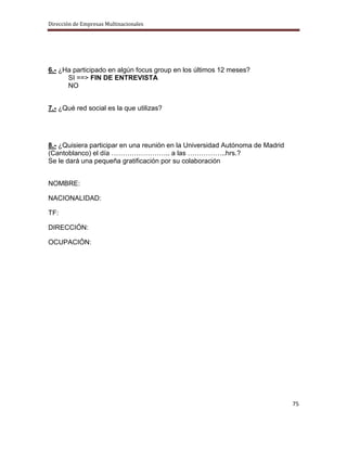 Dirección de Empresas Multinacionales




6.- ¿Ha participado en algún focus group en los últimos 12 meses?
      SI ==> FIN DE ENTREVISTA
      NO


7.- ¿Qué red social es la que utilizas?




8.- ¿Quisiera participar en una reunión en la Universidad Autónoma de Madrid
(Cantoblanco) el día …………………….. a las ……………..hrs.?
Se le dará una pequeña gratificación por su colaboración


NOMBRE:

NACIONALIDAD:

TF:

DIRECCIÓN:

OCUPACIÓN:




                                                                               75
 