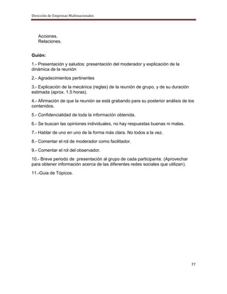 Dirección de Empresas Multinacionales




   Acciones.
   Relaciones.


Guión:
1.- Presentación y saludos: presentación del moderador y explicación de la
dinámica de la reunión
2.- Agradecimientos pertinentes
3.- Explicación de la mecánica (reglas) de la reunión de grupo, y de su duración
estimada (aprox. 1.5 horas).
4.- Afirmación de que la reunión se está grabando para su posterior análisis de los
contenidos.
5.- Confidencialidad de toda la información obtenida.
6.- Se buscan las opiniones individuales, no hay respuestas buenas ni malas.
7.- Hablar de uno en uno de la forma más clara. No todos a la vez.
8.- Comentar el rol de moderador como facilitador.
9.- Comentar el rol del observador.
10.- Breve periodo de presentación al grupo de cada participante. (Aprovechar
para obtener información acerca de las diferentes redes sociales que utilizan).
11.-Guia de Tópicos.




                                                                                   77
 