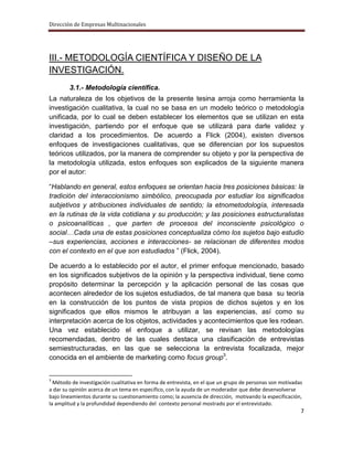 Dirección de Empresas Multinacionales




III.- METODOLOGÍA CIENTÍFICA Y DISEÑO DE LA
INVESTIGACIÓN.
        3.1.- Metodología científica.
La naturaleza de los objetivos de la presente tesina arroja como herramienta la
investigación cualitativa, la cual no se basa en un modelo teórico o metodología
unificada, por lo cual se deben establecer los elementos que se utilizan en esta
investigación, partiendo por el enfoque que se utilizará para darle validez y
claridad a los procedimientos. De acuerdo a Flick (2004), existen diversos
enfoques de investigaciones cualitativas, que se diferencian por los supuestos
teóricos utilizados, por la manera de comprender su objeto y por la perspectiva de
la metodología utilizada, estos enfoques son explicados de la siguiente manera
por el autor:

“Hablando en general, estos enfoques se orientan hacia tres posiciones básicas: la
tradición del interaccionismo simbólico, preocupada por estudiar los significados
subjetivos y atribuciones individuales de sentido; la etnometodología, interesada
en la rutinas de la vida cotidiana y su producción; y las posiciones estructuralistas
o psicoanalíticas , que parten de procesos del inconsciente psicológico o
social…Cada una de estas posiciones conceptualiza cómo los sujetos bajo estudio
–sus experiencias, acciones e interacciones- se relacionan de diferentes modos
con el contexto en el que son estudiados ” (Flick, 2004).

De acuerdo a lo establecido por el autor, el primer enfoque mencionado, basado
en los significados subjetivos de la opinión y la perspectiva individual, tiene como
propósito determinar la percepción y la aplicación personal de las cosas que
acontecen alrededor de los sujetos estudiados, de tal manera que basa su teoría
en la construcción de los puntos de vista propios de dichos sujetos y en los
significados que ellos mismos le atribuyan a las experiencias, así como su
interpretación acerca de los objetos, actividades y acontecimientos que les rodean.
Una vez establecido el enfoque a utilizar, se revisan las metodologías
recomendadas, dentro de las cuales destaca una clasificación de entrevistas
semiestructuradas, en las que se selecciona la entrevista focalizada, mejor
conocida en el ambiente de marketing como focus group3.


3
  Método de investigación cualitativa en forma de entrevista, en el que un grupo de personas son motivadas
a dar su opinión acerca de un tema en especifico, con la ayuda de un moderador que debe desenvolverse
bajo lineamientos durante su cuestionamiento como; la ausencia de dirección, motivando la especificación,
la amplitud y la profundidad dependiendo del contexto personal mostrado por el entrevistado.
                                                                                                         7
 