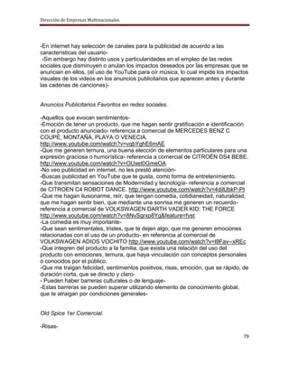 Dirección de Empresas Multinacionales




-En internet hay selección de canales para la publicidad de acuerdo a las
características del usuario-
 -Sin embargo hay distinto usos y particularidades en el empleo de las redes
sociales que disminuyen o anulan los impactos deseados por las empresas que se
anuncian en ellos, (el uso de YouTube para oír música, lo cual impide los impactos
visuales de los videos en los anuncios publicitarios que aparecen antes y durante
las cadenas de canciones)-


Anuncios Publicitarios Favoritos en redes sociales.

-Aquellos que evocan sentimientos-
-Emoción de tener un producto, que me hagan sentir gratificación e identificación
con el producto anunciado- referencia a comercial de MERCEDES BENZ C
COUPÉ, MONTAÑA, PLAYA O VENECIA.
http://www.youtube.com/watch?v=vqbYghE6mAE
-Que me generen ternura, una buena elección de elementos particulares para una
expresión graciosa o humorística- referencia a comercial de CITROËN DS4 BEBE.
http://www.youtube.com/watch?v=OUxet0GmeOA
-No veo publicidad en internet, no les prestó atención-
-Buscas publicidad en YouTube que te gusta, como forma de entretenimiento.
-Que transmitan sensaciones de Modernidad y tecnología- referencia a comercial
de CITROEN C4 ROBOT DANCE. http://www.youtube.com/watch?v=4dilUbkP-PI
-Que me hagan ilusionarme, reír, que tengan comedia, cotidianeidad, naturalidad,
que me hagan sentir bien, que mediante una sonrisa me generen un recuerdo-
referencia a comercial de VOLKSWAGEN DARTH VADER KID: THE FORCE
http://www.youtube.com/watch?v=8NvSgrxp8Yg&feature=fvst
-La comedia es muy importante-
-Que sean sentimentales, tristes, que te dejen algo, que me generen emociones
relacionadas con el uso de un producto- en referencia al comercial de
VOLKSWAGEN ADIOS VOCHITO http://www.youtube.com/watch?v=l9Fav--xREc
-Que integren del producto a la familia, que exista una relación del uso del
producto con emociones, ternura, que haya vinculación con conceptos personales
o conocidos por el público.
-Que me traigan felicidad, sentimientos positivos, risas, emoción, que se rápido, de
duración corta, que se directo y claro-
- Pueden haber barreras culturales o de lenguaje-
-Estas barreras se pueden superar utilizando elemento de conocimiento global,
que te atraigan por condiciones generales-


Old Spice 1er Comercial.

-Risas-
                                                                                 79
 