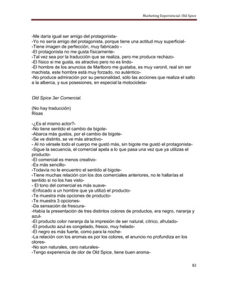 Marketing Experiencial: Old Spice




-Me daría igual ser amigo del protagonista-
-Yo no sería amigo del protagonista, porque tiene una actitud muy superficial-
-Tiene imagen de perfección, muy fabricado -
-El protagonista no me gusta físicamente-
-Tal vez sea por la traducción que se realiza, pero me produce rechazo-
-El físico si me gusta, es atractivo pero no es lindo-
-El hombre de los anuncios de Marlboro me gustaba, es muy varonil, real sin ser
machista, este hombre está muy forzado, no auténtico-
-No produce admiración por su personalidad, sólo las acciones que realiza el salto
a la alberca, y sus posesiones, en especial la motocicleta-


Old Spice 3er Comercial.

(No hay traducción)
Risas

-¿Es el mismo actor?-
-No tiene sentido el cambio de bigote-
-Abarca más gustos, por el cambio de bigote-
-Se ve distinto, se ve más atractivo-
- Al no vérsele todo el cuerpo me gustó más, sin bigote me gustó el protagonista-
-Sigue la secuencia, el comercial apela a lo que pasa una vez que ya utilizas el
producto-
-El comercial es menos creativo-
-Es más sencillo-
-Todavía no le encuentro el sentido al bigote-
-Tiene muchas relación con los dos comerciales anteriores, no le hallarías el
sentido si no los has visto-
- El tono del comercial es más suave-
-Enfocado a un hombre que ya utilizó el producto-
-Te muestra más opciones de producto-
-Te muestra 3 opciones-
-Da sensación de frescura-
-Había la presentación de tres distintos colores de productos, era negro, naranja y
azul-
-El producto color naranja da la impresión de ser natural, cítrico, afrutado-
-El producto azul es congelado, fresco, muy helado-
-El negro es más fuerte, como para la noche-
-La relación con los aromas es por los colores, el anuncio no profundiza en los
olores-
-No son naturales, cero naturales-
-Tengo experiencia de olor de Old Spice, tiene buen aroma-

                                                                                      82
 