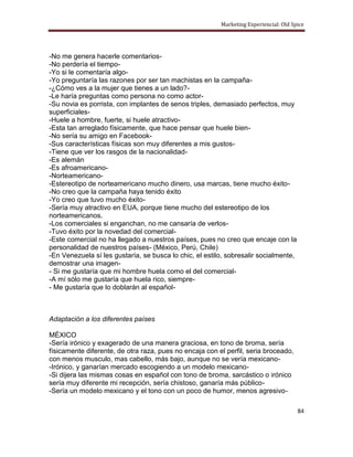 Marketing Experiencial: Old Spice




-No me genera hacerle comentarios-
-No perdería el tiempo-
-Yo si le comentaría algo-
-Yo preguntaría las razones por ser tan machistas en la campaña-
-¿Cómo ves a la mujer que tienes a un lado?-
-Le haría preguntas como persona no como actor-
-Su novia es porrista, con implantes de senos triples, demasiado perfectos, muy
superficiales-
-Huele a hombre, fuerte, si huele atractivo-
-Esta tan arreglado físicamente, que hace pensar que huele bien-
-No sería su amigo en Facebook-
-Sus características físicas son muy diferentes a mis gustos-
-Tiene que ver los rasgos de la nacionalidad-
-Es alemán
-Es afroamericano-
-Norteamericano-
-Estereotipo de norteamericano mucho dinero, usa marcas, tiene mucho éxito-
-No creo que la campaña haya tenido éxito
-Yo creo que tuvo mucho éxito-
-Sería muy atractivo en EUA, porque tiene mucho del estereotipo de los
norteamericanos.
-Los comerciales si enganchan, no me cansaría de verlos-
-Tuvo éxito por la novedad del comercial-
-Este comercial no ha llegado a nuestros países, pues no creo que encaje con la
personalidad de nuestros países- (México, Perú, Chile)
-En Venezuela sí les gustaría, se busca lo chic, el estilo, sobresalir socialmente,
demostrar una imagen-
- Si me gustaría que mi hombre huela como el del comercial-
-A mí sólo me gustaría que huela rico, siempre-
- Me gustaría que lo doblarán al español-



Adaptación a los diferentes países

MÉXICO
-Sería irónico y exagerado de una manera graciosa, en tono de broma, sería
físicamente diferente, de otra raza, pues no encaja con el perfil, seria broceado,
con menos musculo, mas cabello, más bajo, aunque no se vería mexicano-
-Irónico, y ganarían mercado escogiendo a un modelo mexicano-
-Si dijera las mismas cosas en español con tono de broma, sarcástico o irónico
sería muy diferente mi recepción, sería chistoso, ganaría más público-
-Sería un modelo mexicano y el tono con un poco de humor, menos agresivo-

                                                                                       84
 