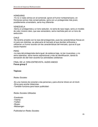 Dirección de Empresas Multinacionales




HONDURAS
-Yo no vi nada cómico en el comercial, ignoro el humor norteamericano, en
Honduras somos más conservadores, sería con un protagonista más joven,
posiblemente universitario, sería muy diferente-

VENEZUELA
-Sería un protagonista y un tono seductor, no sería de raza negra, sería un modelo
de color moreno claro, que sea venezolano, sería machista pero en un tono de
seducción-

CHILE
-No tendría arrastre con la raza del protagonista, pues las características físicas en
mi país son distintas, se adecuaría al mercado al que decidan enfocarse y
utilizarían un humor acorde con las características del mercado, que es lo que
causa impacto-

PERÚ
-La raza del protagonista daría igual, de estatura baja, no tan musculoso, y no
sería ostentoso, sería menos aspiracional y más de identificación, dando la
sensación de oler bien durante tus actividades cotidianas-

FINAL DE LA 1ERA ENTREVISTA. AUDIO ANEXO
Focus group 2


Tópicos:


Redes Sociales

-Es una manera de conectar a las personas y para ahorrar dinero en el móvil-
-Sirve para acortar distancias-
-También funciona para hacer publicidad-


Redes Sociales Utilizadas

-Facebook-
-Twenty-
-Twitter-
-Skype-
-Messenger-

Publicidad en Redes Sociales
                                                                                   85
 