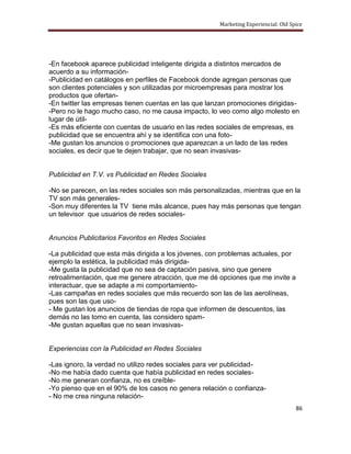Marketing Experiencial: Old Spice




-En facebook aparece publicidad inteligente dirigida a distintos mercados de
acuerdo a su información-
-Publicidad en catálogos en perfiles de Facebook donde agregan personas que
son clientes potenciales y son utilizadas por microempresas para mostrar los
productos que ofertan-
-En twitter las empresas tienen cuentas en las que lanzan promociones dirigidas-
-Pero no le hago mucho caso, no me causa impacto, lo veo como algo molesto en
lugar de útil-
-Es más eficiente con cuentas de usuario en las redes sociales de empresas, es
publicidad que se encuentra ahí y se identifica con una foto-
-Me gustan los anuncios o promociones que aparezcan a un lado de las redes
sociales, es decir que te dejen trabajar, que no sean invasivas-


Publicidad en T.V. vs Publicidad en Redes Sociales

-No se parecen, en las redes sociales son más personalizadas, mientras que en la
TV son más generales-
-Son muy diferentes la TV tiene más alcance, pues hay más personas que tengan
un televisor que usuarios de redes sociales-


Anuncios Publicitarios Favoritos en Redes Sociales

-La publicidad que esta más dirigida a los jóvenes, con problemas actuales, por
ejemplo la estética, la publicidad más dirigida-
-Me gusta la publicidad que no sea de captación pasiva, sino que genere
retroalimentación, que me genere atracción, que me dé opciones que me invite a
interactuar, que se adapte a mi comportamiento-
-Las campañas en redes sociales que más recuerdo son las de las aerolíneas,
pues son las que uso-
- Me gustan los anuncios de tiendas de ropa que informen de descuentos, las
demás no las tomo en cuenta, las considero spam-
-Me gustan aquellas que no sean invasivas-


Experiencias con la Publicidad en Redes Sociales

-Las ignoro, la verdad no utilizo redes sociales para ver publicidad-
-No me había dado cuenta que había publicidad en redes sociales-
-No me generan confianza, no es creíble-
-Yo pienso que en el 90% de los casos no genera relación o confianza-
- No me crea ninguna relación-
                                                                                    86
 
