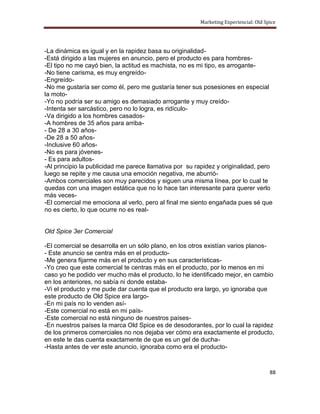 Marketing Experiencial: Old Spice




-La dinámica es igual y en la rapidez basa su originalidad-
-Está dirigido a las mujeres en anuncio, pero el producto es para hombres-
-El tipo no me cayó bien, la actitud es machista, no es mi tipo, es arrogante-
-No tiene carisma, es muy engreído-
-Engreído-
-No me gustaría ser como él, pero me gustaría tener sus posesiones en especial
la moto-
-Yo no podría ser su amigo es demasiado arrogante y muy creído-
-Intenta ser sarcástico, pero no lo logra, es ridículo-
-Va dirigido a los hombres casados-
-A hombres de 35 años para arriba-
- De 28 a 30 años-
-De 28 a 50 años-
-Inclusive 60 años-
-No es para jóvenes-
- Es para adultos-
-Al principio la publicidad me parece llamativa por su rapidez y originalidad, pero
luego se repite y me causa una emoción negativa, me aburrió-
-Ambos comerciales son muy parecidos y siguen una misma línea, por lo cual te
quedas con una imagen estática que no lo hace tan interesante para querer verlo
más veces-
-El comercial me emociona al verlo, pero al final me siento engañada pues sé que
no es cierto, lo que ocurre no es real-


Old Spice 3er Comercial

-El comercial se desarrolla en un sólo plano, en los otros existían varios planos-
- Este anuncio se centra más en el producto-
-Me genera fijarme más en el producto y en sus características-
-Yo creo que este comercial te centras más en el producto, por lo menos en mi
caso yo he podido ver mucho más el producto, lo he identificado mejor, en cambio
en los anteriores, no sabía ni donde estaba-
-Vi el producto y me pude dar cuenta que el producto era largo, yo ignoraba que
este producto de Old Spice era largo-
-En mi país no lo venden así-
-Este comercial no está en mi país-
-Este comercial no está ninguno de nuestros países-
-En nuestros países la marca Old Spice es de desodorantes, por lo cual la rapidez
de los primeros comerciales no nos dejaba ver cómo era exactamente el producto,
en este te das cuenta exactamente de que es un gel de ducha-
-Hasta antes de ver este anuncio, ignoraba como era el producto-



                                                                                      88
 