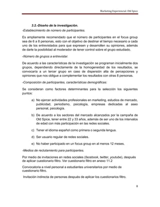Marketing Experiencial: Old Spice




      3.2.-Diseño de la investigación.
-Establecimiento de número de participantes.

Es ampliamente recomendado que el número de participantes en el focus group
sea de 6 a 8 personas, esto con el objetivo de destinar el tiempo necesario a cada
uno de los entrevistados para que expresen y desarrollen su opiniones, además
de darle la posibilidad al moderador de tener control sobre el grupo estudiado.

-Número de grupos a entrevistar.

De acuerdo a las características de la investigación se programan inicialmente dos
grupos, dependiendo directamente de la homogeneidad de los resultados, se
convocaría a un tercer grupo en caso de dispersión alta de percepciones y
opiniones que nos obligue a complementar los resultados con otras 8 personas.

-Composición de participantes, características demográficas:

Se consideran como factores determinantes para la selección los siguientes
puntos:

      a) No ejercer actividades profesionales en marketing, estudios de mercado,
         publicidad, periodismo, psicología, empresas dedicadas al aseo
         personal, psicología.

      b) De acuerdo a los sectores del mercado alcanzados por la campaña de
         Old Spice, tener entre 22 y 33 años, además de ser uno de los intervalos
         de edad con más participación en las redes sociales.

      c) Tener el idioma español como primera o segunda lengua.

      d) Ser usuario regular de redes sociales.

      e) No haber participado en un focus group en al menos 12 meses.

-Medios de reclutamiento para participantes.

Por medio de invitaciones en redes sociales (facebook, twitter, youtube), después
de aplicar cuestionario filtro. Ver cuestionario filtro en anexo 11.2
Convocatoria a nivel personal a estudiantes universitarios por medio de
cuestionario filtro.
Invitación indirecta de personas después de aplicar los cuestionarios filtro.

                                                                                        8
 