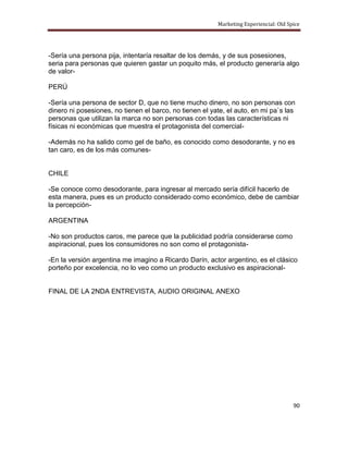 Marketing Experiencial: Old Spice




-Sería una persona pija, intentaría resaltar de los demás, y de sus posesiones,
seria para personas que quieren gastar un poquito más, el producto generaría algo
de valor-

PERÚ

-Sería una persona de sector D, que no tiene mucho dinero, no son personas con
dinero ni posesiones, no tienen el barco, no tienen el yate, el auto, en mi pa`s las
personas que utilizan la marca no son personas con todas las características ni
físicas ni económicas que muestra el protagonista del comercial-

-Además no ha salido como gel de baño, es conocido como desodorante, y no es
tan caro, es de los más comunes-


CHILE

-Se conoce como desodorante, para ingresar al mercado sería difícil hacerlo de
esta manera, pues es un producto considerado como económico, debe de cambiar
la percepción-

ARGENTINA

-No son productos caros, me parece que la publicidad podría considerarse como
aspiracional, pues los consumidores no son como el protagonista-

-En la versión argentina me imagino a Ricardo Darín, actor argentino, es el clásico
porteño por excelencia, no lo veo como un producto exclusivo es aspiracional-


FINAL DE LA 2NDA ENTREVISTA, AUDIO ORIGINAL ANEXO




                                                                                       90
 