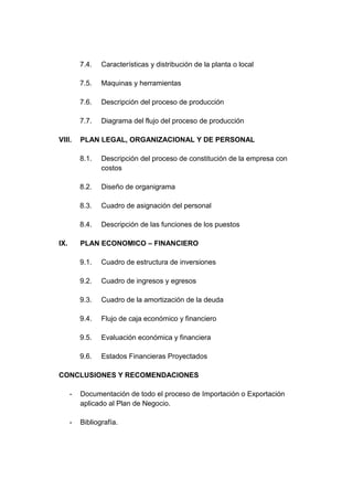 7.4.   Características y distribución de la planta o local

          7.5.   Maquinas y herramientas

          7.6.   Descripción del proceso de producción

          7.7.   Diagrama del flujo del proceso de producción

VIII.     PLAN LEGAL, ORGANIZACIONAL Y DE PERSONAL

          8.1.   Descripción del proceso de constitución de la empresa con
                 costos

          8.2.   Diseño de organigrama

          8.3.   Cuadro de asignación del personal

          8.4.   Descripción de las funciones de los puestos

IX.       PLAN ECONOMICO – FINANCIERO

          9.1.   Cuadro de estructura de inversiones

          9.2.   Cuadro de ingresos y egresos

          9.3.   Cuadro de la amortización de la deuda

          9.4.   Flujo de caja económico y financiero

          9.5.   Evaluación económica y financiera

          9.6.   Estados Financieras Proyectados

CONCLUSIONES Y RECOMENDACIONES

      -   Documentación de todo el proceso de Importación o Exportación
          aplicado al Plan de Negocio.

      -   Bibliografía.
 
