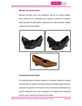 Exportación de calzado para dama hacia el mercado Ecuatoriano


            Mocasín casual para dama

            Mocasín de dama, taco cuña polietileno, alto 70 mm acrílica pintado,

            forro interno de Pu, contrafuerte de inmersión, puntera de inmersión,

            falsa inyectada de polipropileno, aplicación de costura fantasía, Pegado

            suela de caucho cementada.




            Características del calzado


            Es confeccionado de manera artesanal e industrial, durante el proceso

            de producción se realizan estrictos controles de calidad, logrando así un

            producto con garantía y terminación única. El principio fundamental que

            guía la realización de un par de zapatos es el respeto de la anatomía

            del pie y de su función de acuerdo con la moda

Alfaro Angulo, Kattia - Meza Ochoa, Yolanda - Antonio Albiño, Veronica      Página 88
 