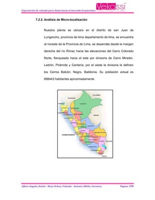 Exportación de calzado para dama hacia el mercado Ecuatoriano


            7.2.2. Análisis de Micro-localización


                   Nuestra planta se ubicara en el distrito de san Juan de

                   Lurigancho, provincia de lima departamento de lima, se encuentra

                   al noreste de la Provincia de Lima, se desarrolla desde la margen

                   derecha del río Rímac hacia las elevaciones del Cerro Colorado

                   Norte, flanqueado hacia el este por divisoria de Cerro Mirador,

                   Ladrón, Pirámide y Cantería; por el oeste la divisoria la definen

                   los Cerros Balcón, Negro, Babilonia. Su población actual es

                   898443 habitantes aproximadamente




Alfaro Angulo, Kattia - Meza Ochoa, Yolanda - Antonio Albiño, Veronica    Página 100
 