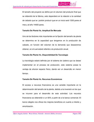Exportación de calzado para dama hacia el mercado Ecuatoriano


             El tamaño del proyecto se define por el volumen del producto final que

             se obtendrá de la fábrica, esto dependerá en la relación a la cantidad

             de calzado que se podrán producir que en un inicio será 1200 pares al

             mes y al año 14400 pares.


             Tamaño De Planta Vs. Amplitud De Mercado


             Uno de los factores más importantes en la fijación del tamaño de planta

             se determina en la capacidad que tengamos en la producción de

             calzado, en función del volumen de la demanda que desearemos

             obtener, en el cual estará referido a la producción anual.


             Tamaño De Planta Vs. Disponibilidad De Tecnología


             La tecnología estará definida por el sistema de cadena que se desee

             implementar en el proceso de producción, este sistema posee la

             ventaja de ahorrar espacio físico, dando así un desarrollo en menor

             tiempo.


             Tamaño De Planta Vs. Recursos Económicos


             El acceso a recursos financieros es una variable importante en la

             determinación del tamaño de la planta, debido a la inversión en los que

             se incurren para el desarrollo de esta actividad. Los recursos

             financieros se obtendrán e un 60% a partir de a la banca comercial. El

             banco elegido nos ofrece los mejores beneficios en cuanto a interés y

             amortización.


Alfaro Angulo, Kattia - Meza Ochoa, Yolanda - Antonio Albiño, Veronica    Página 102
 