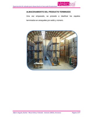 Exportación de calzado para dama hacia el mercado Ecuatoriano


                   ALMACENAMIENTO DEL PRODUCTO TERMINADO

                   Una vez empacado, se procede a clasificar los zapatos

                   terminados en anaqueles por estilo y número.




Alfaro Angulo, Kattia - Meza Ochoa, Yolanda - Antonio Albiño, Veronica   Página 117
 