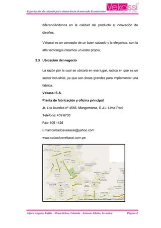 Exportación de calzado para dama hacia el mercado Ecuatoriano




            diferenciándonos en la calidad del producto e innovación de

            diseños.


            Vekassi es un concepto de un buen calzado y la elegancia, con la

            alta tecnología creamos un estilo propio.


      2.3 Ubicación del negocio


            La razón por la cual se ubicará en ese lugar, radica en que es un

            sector industrial, ya que son áreas grandes para implementar una

            fabrica.

            Vekassi S.A.

            Planta de fabricación y oficina principal

            Jr. Los laureles nº 4556, Mangomarca, S.J.L; Lima-Perú

            Teléfono: 459 6730

            Fax: 405 1425

            Email:calzadosvekassi@yahoo.com

            www.calzadosvekassi.com.pe




Alfaro Angulo, Kattia - Meza Ochoa, Yolanda - Antonio Albiño, Veronica   Página 2
 