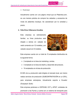 Exportación de calzado para dama hacia el mercado Ecuatoriano


                 Huancayo


                Actualmente cuenta con una página virtual que es Platanitos.com,

                es una manera práctica de comprar los calzados y accesorios de

                moda de platanitos boutique. Se caracterizan por la variedad y

                precio.


            2. Félix Érico Villanueva Cevallos


                Esta      empresa     es    estrictamente

                familiar, su línea productiva está

                dirigida a damas en: calzado de

                vestir contando con 12 modelos; y en

                calzado casual con 8 modelos.


                Esta empresa cuenta con un total de 15 empleados distribuidos de

                la siguiente forma:

                   2 empleado en el área de marketing y ventas.

                   3 empleado en el área de diseño y desarrollo del producto.

                   10 empleados en el área de producción.


                El 80% de su producción está dirigida al mercado local, así mismo

                realiza servicios de producción (SUBCONTRATACIÓN en un 20%),

                para empresas extranjeras. Actualmente exporta a Ecuador

                (Guayaquil, Quito)

                Esta empresa pertenece a CEPICAM, CCT y APIAT, entidades de

                promoción a las Pymes y cuenta con un sistema de transporte para

Alfaro Angulo, Kattia - Meza Ochoa, Yolanda - Antonio Albiño, Veronica    Página 50
 