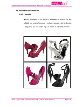 Exportación de calzado para dama hacia el mercado Ecuatoriano


      6.4 Mezcla de mercadotecnia

            6.4.1 Producto


                   Nuestro producto es un calzado femenino de cuero, de alta

                   calidad, con un diseño propio y exclusivo acorde a las tendencias

                   y los gustos que hoy en día rigen la mente de los consumidores.




Alfaro Angulo, Kattia - Meza Ochoa, Yolanda - Antonio Albiño, Veronica     Página 76
 