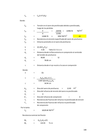 108
fps = fpu(1-k*c/dp)
Donde:
fpe = Tensión en el acero de presforzado debido a presforzado,
luego de las pérdidas
fpe = P = 159730 = 12448.76 kg/cm2
A 12.831
fpe = 12448.76 ≥ 9450 kg/cm2
ok
fpu = Resistencia a la tensión especificada del acero de presfuerzo
fps = Esfuerzo promedio en el acero de presfuerzo
k = 2(1.04-fpy/fpu)
k = 0.28 Tabla C5.7.3.1.1-1
dp = Distancia desde la fibra extrema en compresión al centroide
del tendón de presfuerzo
dp = 90.00 - 12
dp = 78.00 cm
c = Distancia desde el eje neutro a la cara en compresión
Donde:
a = βIc
c =
c = 34.94 cm
Aps = Área del acero de presfuerzo = 12.83 cm2
As = Área del refuerzo de tensión del acero no presforzado
As = 0
A´s = Área del refuerzo de compresión = 0
fy = Resistencia de fluencia del refuerzo no presforzado de tensión
f´y = Resistencia de fluencia del refuerzo no presforzado
de compresión
Por lo tanto:
fps = 16529.46 kg/cm2
Mn = Apsfps(dp-a/2)
Mn = 133.93 Tn-m
Apsfpu+Asfy-A´sf´y
0.85f´cβIb+kApsfpu/dp
Resistencia nominal ala flexión
 