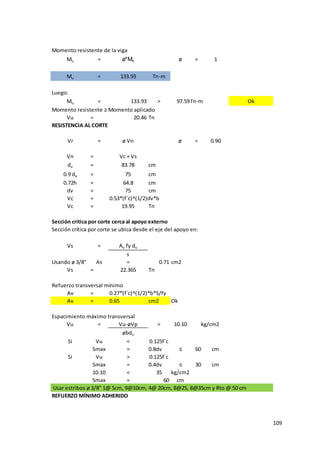 109
Momento resistente de la viga
Mu = ø*Mn ø = 1
Mu = 133.93 Tn-m
Luego:
Mu = 133.93 > 97.59Tn-m Ok
Momento resistente ≥ Momento aplicado
Vu = 20.46 Tn
RESISTENCIA AL CORTE
Vr = ø Vn ø = 0.90
Vn = Vc + Vs
de = 83.78 cm
0.9 de = 75 cm
0.72h = 64.8 cm
dv = 75 cm
Vc = 0.53*(f´c)^(1/2)dv*b
Vc = 19.95 Tn
Vs = Av fy dv
s
Usando ø 3/8" As = 0.71 cm2
Vs = 22.365 Tn
Av = 0.27*(f´c)^(1/2)*b*S/fy
Av = 0.65 cm2 Ok
Espacimiento máximo transversal
Vu = Vu-øVp = 10.10
øbdv
Si Vu < 0.125f´c
Smax = 0.8dv ≤ 60 cm
Si Vu > 0.125f´c
Smax = 0.4dv ≤ 30 cm
10.10 < 35 kg/cm2
Smax = 60 cm
Usar estribos ø 3/8" 1@ 5cm, 9@10cm, 4@ 20cm, 8@25, 8@35cm y Rto @ 50 cm
REFUERZO MÍNIMO ADHERIDO
kg/cm2
Sección crítica por corte cerca al apoyo externo
Sección crítica por corte se ubica desde el eje del apoyo en:
Refuerzo transversal mínimo
 