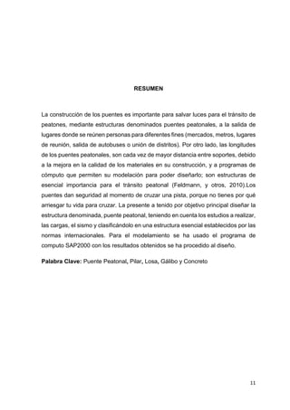 11
RESUMEN
La construcción de los puentes es importante para salvar luces para el tránsito de
peatones, mediante estructuras denominados puentes peatonales, a la salida de
lugares donde se reúnen personas para diferentes fines (mercados, metros, lugares
de reunión, salida de autobuses o unión de distritos). Por otro lado, las longitudes
de los puentes peatonales, son cada vez de mayor distancia entre soportes, debido
a la mejora en la calidad de los materiales en su construcción, y a programas de
cómputo que permiten su modelación para poder diseñarlo; son estructuras de
esencial importancia para el tránsito peatonal (Feldmann, y otros, 2010).Los
puentes dan seguridad al momento de cruzar una pista, porque no tienes por qué
arriesgar tu vida para cruzar. La presente a tenido por objetivo principal diseñar la
estructura denominada, puente peatonal, teniendo en cuenta los estudios a realizar,
las cargas, el sismo y clasificándolo en una estructura esencial establecidos por las
normas internacionales. Para el modelamiento se ha usado el programa de
computo SAP2000 con los resultados obtenidos se ha procedido al diseño.
Palabra Clave: Puente Peatonal, Pilar, Losa, Gálibo y Concreto
 