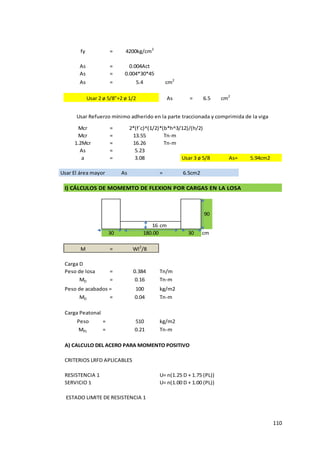110
fy = 4200kg/cm2
As = 0.004Act
As = 0.004*30*45
As = 5.4 cm2
Usar 2 ø 5/8"+2 ø 1/2 As = 6.5 cm2
Mcr =
Mcr = 13.55 Tn-m
1.2Mcr = 16.26 Tn-m
As = 5.23
a = 3.08 Usar 3 ø 5/8 As= 5.94cm2
Usar El área mayor As = 6.5cm2
I) CÁLCULOS DE MOMEMTO DE FLEXION POR CARGAS EN LA LOSA
16 cm
30 30 cm
M = Wl2
/8
Carga D
Peso de losa = 0.384 Tn/m
MD = 0.16 Tn-m
Peso de acabados = 100 kg/m2
MD = 0.04 Tn-m
Carga Peatonal
Peso = 510 kg/m2
MPL = 0.21 Tn-m
A) CALCULO DEL ACERO PARA MOMENTO POSITIVO
CRITERIOS LRFD APLICABLES
RESISTENCIA 1 U= n(1.25 D + 1.75 (PL))
SERVICIO 1 U= n(1.00 D + 1.00 (PL))
ESTADO LIMITE DE RESISTENCIA 1
Usar Refuerzo mínimo adherido en la parte traccionada y comprimida de la viga
180.00
90
2*(f´c)^(1/2)*(b*h^3/12)/(h/2)
 