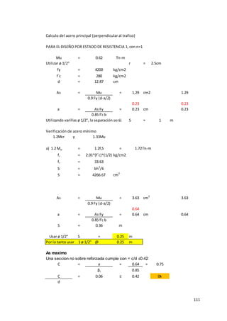 111
Calculo del acero principal (perpendicular al trafico)
PARA EL DISEÑO POR ESTADO DE RESISTENCIA 1, con n=1
Mu = 0.62 Tn-m
Utilizar ø 1/2" r = 2.5cm
fy = 4200 kg/cm2
f´c = 280 kg/cm2
d = 12.87 cm
As = Mu = 1.29 cm2 1.29
0.9 Fy (d-a/2)
0.23 0.23
a = As Fy = 0.23 cm 0.23
0.85 f'c b
Utilizando varillas ø 1/2", la separación será: S = 1 m
Verificación de acero mínimo
1.2Mcr y 1.33Mu
a) 1.2 Mcr = 1.2frS = 1.72Tn-m
fr = 2.01*(f´c)^(1/2) kg/cm2
fr = 33.63
S = bh2
/6
S = 4266.67 cm3
As = Mu = 3.63 cm2
3.63
0.9 Fy (d-a/2)
0.64
a = As Fy = 0.64 cm 0.64
0.85 f'c b
S = 0.36 m
Usar ø 1/2" S = 0.25 m
Por lo tanto usar 1 ø 1/2" @ 0.25 m
As maximo
Una seccion no sobre reforzada cumple con = c/d ≤0.42
C = a = 0.64 = 0.75
βI 0.85
C = 0.06 ≤ 0.42 0k
d
 