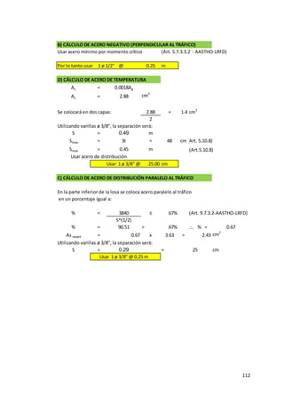 112
B) CÁLCULO DE ACERO NEGATIVO (PERPENDICULAR AL TRÁFICO)
Usar acero mínimo por momento crítico (Art. 5.7.3.3.2 - AASTHO-LRFD)
Por lo tanto usar 1 ø 1/2" @ 0.25 m
D) CÁLCULO DE ACERO DE TEMPERATURA
As = 0.0018Ag
As = 2.88 cm2
Se colocará en dos capas: 2.88 = 1.4 cm2
2
Utilizando varillas ø 3/8", la separación será:
S = 0.49 m
Smax = 3t = 48 cm(Art. 5.10.8)
Smax = 0.45 m (Art.5.10.8)
Usar 1 ø 3/8" @ 25.00 cm
C) CÁLCULO DE ACERO DE DISTRIBUCIÓN PARALELO AL TRÁFICO
En la parte inferior de la losa se coloca acero paralelo al tráfico
en un porcentaje igual a:
% = 3840 ≤ 67% (Art. 9.7.3.2-AASTHO-LRFD)
S^(1/2)
% = 90.51 > 67% .:. % = 0.67
As repart = 0.67 x 3.63 = 2.43 cm2
Utilizando varillas ø 3/8", la separación será:
S = 0.29 = cm
Usar 1 ø 3/8" @ 0.25 m
Usar acero de distribución
25
 