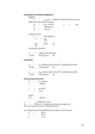 115
COMPRESIÓN Y ROTACIÓN CONBINADAS
Rotación
Δc = e total σs /Ec (deflexión instantánea del neopreno)
Módulo d compresión del neopreno
Ec = 3 Gmáx.(1+2KS2
) K = 0.55
Ec = 1093 kg/cm2
Δc = 0.16 cm
Rotación máxima
θ = 0.010 Radianes
θ < 2Δc
B
2Δc = 0.016 Ok
B
Compresión y Rotación
σS < 1.66GpromS/(1+L*θt/(4Δc))
42.48 < 85.52 kg/cm2 Ok
ESTABILIDAD
σS < Gmín/(3.83*(et/L)/(S*(1+2L/B)0.5
))-2.67/(S(S+2)(1+L/4B))
42.48 < 122.3 kg/cm2 Ok
σS < Gmín/(1.92*(et/L)/(S*(1+2L/B)0.5
))-2.67/(S(S+2)(1+L/4B))
42.48 < 243.9 kg/cm2 Ok
ANCLAJE PARA APOYO FIJO
H = Gmáx*ANΔL/et
H = 7778 kg
f = 0.1+0.6/σs
f = 0.114
H<Pt*f
Pt*f = 1939 kg No necita anclaje de apoyo
v = 0.2 Módulo de corte
Av = 2.023 cm2 Área de pines de corte para apoyo fijo
Usar para anclaje 2 barras de 5/8" por apoyo fijo
Usar neoprenos de dureza SHORE 60 con las siguientes dimenciones
B = 20 cm
L = 20 cm
e = 4 cm
 
