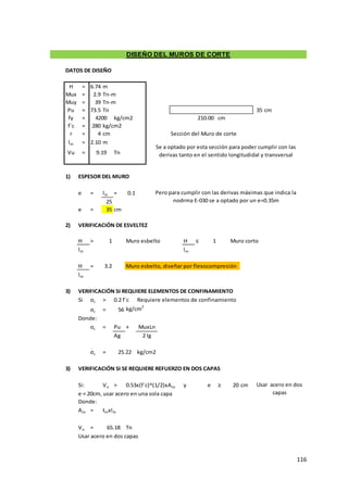 116
DATOS DE DISEÑO
H = 6.74 m
Mux = 2.9 Tn-m
Muy = 39 Tn-m
Pu = 73.5 Tn 35 cm
fy = kg/cm2 cm
f´c = 280 kg/cm2
r = 4 cm Sección del Muro de corte
lm = 2.10 m
Vu = Tn
1) ESPESOR DEL MURO
e = lm = 0.1
25
e = 35 cm
2) VERIFICACIÓN DE ESVELTEZ
H > 1 Muro esbelto H ≤ 1 Muro corto
lm lm
H = 3.2 Muro esbelto, diseñar por flexocompresión
lm
3) VERIFICACIÓN SI REQUIERE ELEMENTOS DE CONFINAMIENTO
Si σc > 0.2 f´c Requiere elementos de confinamiento
σc = 56 kg/cm2
Donde:
σc = Pu +
Ag
σc = kg/cm2
3) VERIFICACIÓN SI SE REQUIERE REFUERZO EN DOS CAPAS
Si: Vu > 0.53x(f´c)^(1/2)xAcv y e ≥ 20 cm
e < 20cm, usar acero en una sola capa
Donde:
Acv = tmxlm
Vu = Tn
Usar acero en dos capas
65.18
Usar acero en dos
capas
25.22
DISEÑO DEL MUROS DE CORTE
4200
Pero para cumplir con las derivas máximas que indica la
nodrma E-030 se a optado por un e=0.35m
210.00
Se a optado por esta sección para poder cumplir con las
derivas tanto en el sentido longitudidal y transversal
9.19
MuxLn
2 Ig
 