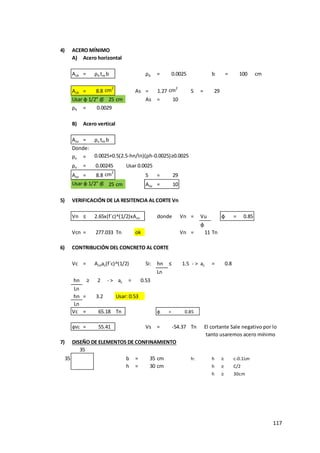117
4) ACERO MÍNIMO
A) Acero horizontal
Ash = ρh tm b ρh = b = cm
Ash = 8.8 cm2
As = 1.27 cm2
S = 29
Usar φ 1/2" @ 25 cm As = 10
ρh =
B) Acero vertical
Asv = ρv tm b
Donde:
ρv = 0.0025+0.5(2.5-hn/ln)(ρh-0.0025)≥0.0025
ρv = Usar 0.0025
Asv = 8.8 cm2
S = 29
Usar φ 1/2" @ 25 cm Asv = 10
5) VERIFICACIÓN DE LA RESITENCIA AL CORTE Vn
Vn ≤ 2.65x(f´c)^(1/2)xAcn donde Vn = Vu φ = 0.85
φ
Vcn = Tn ok Vn = 11 Tn
6) CONTRIBUCIÓN DEL CONCRETO AL CORTE
Vc = Acnac(f´c)^(1/2) Si: hn ≤ 1.5 - > ac = 0.8
Ln
hn ≥ 2 - > ac =
Ln
hn = 3.2 Usar: 0.53
Ln
Vc = Tn φ =
φVc = Vs = Tn
7) DISEÑO DE ELEMENTOS DE CONFINAMIENTO
35 b = 35 cm h: h ≥ c-0.1Lm
h = 30 cm h ≥ C/2
h ≥ 30cm
0.53
65.18 0.85
277.033
35
-54.37 El cortante Sale negativo por lo
tanto usaremos acero mínimo
55.41
100
0.0025
0.0029
0.00245
 