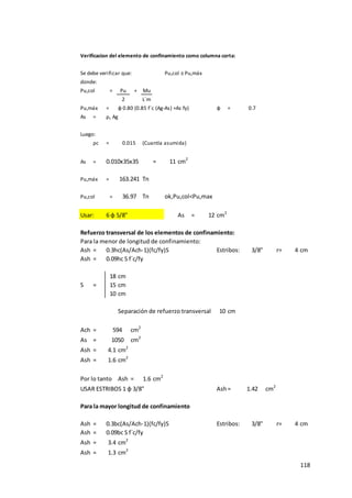 118
Verificacion del elemento de confinamiento como columna corta:
Se debe verificar que: Pu,col ≤ Pu,máx
donde:
Pu,col = Pu + Mu
2 L´m
Pu,máx = φ 0.80 (0.85 f´c (Ag-As) +As fy) φ =
As = ρc Ag
Luego:
ρc = (Cuantía asumida)
As = 0.010x35x35 = 11 cm2
Pu,máx = Tn
Pu,col = Tn ok,Pu,col<Pu,max
Usar: 6 φ 5/8" As = 12 cm2
Refuerzo transversal de los elementos de confinamiento:
Para la menor de longitud de confinamiento:
Ash = 0.3hc(As/Ach-1)(fc/fy)S Estribos: 3/8" r= 4 cm
Ash = 0.09hc S f´c/fy
18 cm
S = 15 cm
10 cm
Separación de refuerzo transversal 10 cm
Ach = cm2
As = cm2
Ash = 4.1 cm2
Ash = 1.6 cm2
Por lo tanto Ash = 1.6 cm2
USAR ESTRIBOS 1 φ 3/8" Ash= cm2
Para la mayor longitud de confinamiento
Ash = 0.3bc(As/Ach-1)(fc/fy)S Estribos: 3/8" r= 4 cm
Ash = 0.09bc S f´c/fy
Ash = 3.4 cm2
Ash = 1.3 cm2
594
1050
0.015
1.42
163.241
36.97
0.7
 