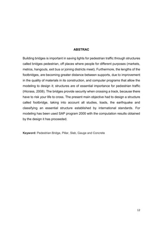 12
ABSTRAC
Building bridges is important in saving lights for pedestrian traffic through structures
called bridges pedestrian, off places where people for different purposes (markets,
metros, hangouts, exit bus or joining districts meet). Furthermore, the lengths of the
footbridges, are becoming greater distance between supports, due to improvement
in the quality of materials in its construction, and computer programs that allow the
modeling to design it; structures are of essential importance for pedestrian traffic
(Hicrass, 2008). The bridges provide security when crossing a track, because there
have to risk your life to cross. The present main objective had to design a structure
called footbridge, taking into account all studies, loads, the earthquake and
classifying an essential structure established by international standards. For
modeling has been used SAP program 2000 with the computation results obtained
by the design it has proceeded.
Keyword: Pedestrian Bridge, Pillar, Slab, Gauge and Concrete
 