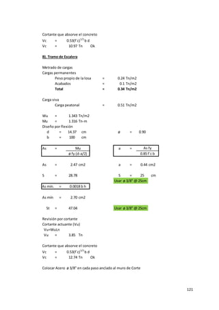 121
Cortante que absorve el concreto
Vc = 0.53(f´c)1/2
b d
Vc = 10.97 Tn Ok
B). Tramo de Escalera
Metrado de cargas
Cargas permanentes
Peso propio de la losa = 0.24 Tn/m2
Acabados = 0.1 Tn/m2
Total = 0.34 Tn/m2
Carga viva
Carga peatonal = 0.51 Tn/m2
Wu = 1.343 Tn/m2
Mu = 1.316 Tn-m
Diseño por flexión
d = 14.37 cm ø = 0.90
b = 100 cm
As = a =
As = 2.47 cm2 a = 0.44 cm2
S = 28.78 S = 25 cm
Usar ø 3/8" @ 25cm
As mín. =
As mín = 2.70 cm2
St = 47.04 Usar ø 3/8" @ 25cm
Revisión por cortante
Cortante actuante (Vu)
Vu=WuLn
Vu = 3.85 Tn
Cortante que absorve el concreto
Vc = 0.53(f´c)1/2
b d
Vc = 12.74 Tn Ok
Colocar Acero ø 3/8" en cada paso anclado al muro de Corte
ø fy (d-a/2) 0.85 f´c b
0.0018 b h
Mu As fy
 