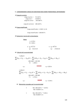 129
E.- CONSIDERANDO CARGAS DE GRAVEDAD MAS SISMO TRANSVERSAL ANTIHORARIO
1º Carga de servicio
2º Carga amplificada
1.25(D + L)-1S
3º Calculo de inercia de la cimentacion
Datos
L=
B=
• IX= BL3
/12 • IY= LB3
/12
IX= IY=
4º Calculo de la excentricidad
• ∑My=0
X'=
eX= eX=
• ∑Mx=0
Y' =
eY= eY=
5º Momentos causados por la excentricidad
•
•
My= 40.686 Tn-m
Mx= 204.120 Tn. * -0.39 m
-Mx= 78.830 Tn-m
My= 204.120 Tn. * 0.20 m
0.20 m
204.120Y' = 362.069
1.774 m
-0.39 m
92.23 m4 27.83 m4
204.120X' = 267.259
1.309 m
Carga amplificada =
Carga amplificada = 228.810 Tn.
6.70 m
3.68 m
carga viva = 23.650 Tn.
carga de sismo= -105.360 Tn.
carga de servicio= 204.120 Tn.
carga muerta = 75.110 Tn.
𝑃 𝑖 + 𝑃 𝑖 − 𝑃𝑆 𝑖 𝑋´ = 𝐿 𝑃 𝑖 + 𝑃 𝑖 − 𝑃𝑆 𝑖 + 𝑖 + 𝑖
𝑃 𝑖 + 𝑃 𝑖 − 𝑃𝑆 𝑖 ´ = 𝐿 𝑃 𝑖 + 𝑃 𝑖 − 𝑃𝑆 𝑖 + 𝑖 + 𝑖 − 𝑆 𝑖
 