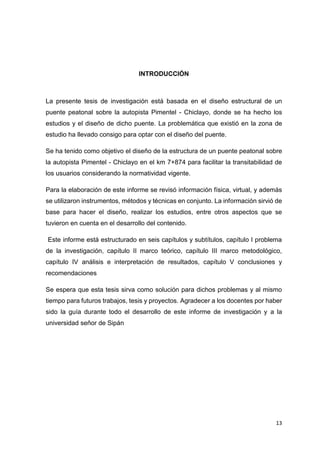 13
INTRODUCCIÓN
La presente tesis de investigación está basada en el diseño estructural de un
puente peatonal sobre la autopista Pimentel - Chiclayo, donde se ha hecho los
estudios y el diseño de dicho puente. La problemática que existió en la zona de
estudio ha llevado consigo para optar con el diseño del puente.
Se ha tenido como objetivo el diseño de la estructura de un puente peatonal sobre
la autopista Pimentel - Chiclayo en el km 7+874 para facilitar la transitabilidad de
los usuarios considerando la normatividad vigente.
Para la elaboración de este informe se revisó información física, virtual, y además
se utilizaron instrumentos, métodos y técnicas en conjunto. La información sirvió de
base para hacer el diseño, realizar los estudios, entre otros aspectos que se
tuvieron en cuenta en el desarrollo del contenido.
“Este informe está estructurado en seis capítulos y subtítulos, capítulo I problema
de la investigación, capítulo II marco teórico, capítulo III marco metodológico,
capítulo IV análisis e interpretación de resultados, capítulo V conclusiones y
recomendaciones”
Se espera que esta tesis sirva como solución para dichos problemas y al mismo
tiempo para futuros trabajos, tesis y proyectos. Agradecer a los docentes por haber
sido la guía durante todo el desarrollo de este informe de investigación y a la
universidad señor de Sipán
 