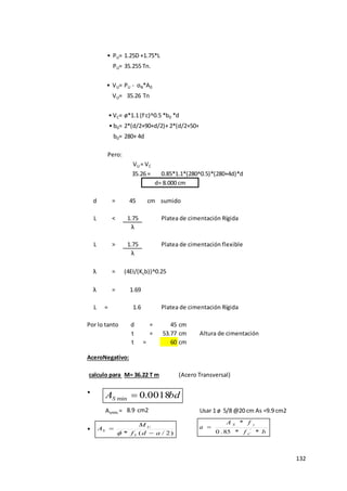 132
• PU= 1.25D +1.75*L
PU=
• VU= PU - σN*A0
VU= 35.26 Tn
• VC=
• b0=
b0= 280+ 4d
Pero:
0.85*1.1*(280^0.5)*(280+4d)*d
d = 45 cm Asumido I = 0.0273 m4
L < 1.75 Platea de cimentación Rígida
λ
L > 1.75 Platea de cimentación flexible
λ
λ = (4EI/(Kcb))^0.25
λ = 1.69
L = 1.6 Platea de cimentación Rígida
Por lo tanto d = 45 cm
t = 53.77 cm Altura de cimentación
t = 60 cm
AceroNegativo:
(Acero Transversal)
•
Asmin.= Usar 1 ø 5/8 @20 cm As =9.9 cm2
•
2*(d/2+90+d/2)+ 2*(d/2+50+d/2)
VU = VC
ø*1.1 (f,
c)^0.5 *b0 *d
d= 8.000 cm
35.26 =
35.255 Tn.
calculo para M= 36.22 T m
8.9 cm2
)
2
/
(
* a
d
f
M
A
Y
U
S


 b
f
f
A
a
C
y
S
*
*
85
.
0
*
'

bd
AS 0018
.
0
min 
 
