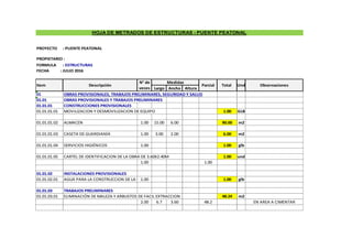 FORMULA : ESTRUCTURAS
FECHA : JULIO 2016
Largo Ancho Altura
01 OBRAS PROVISIONALES, TRABAJOS PRELIMINARES, SEGURIDAD Y SALUD
01.01 OBRAS PROVISIONALES Y TRABAJOS PRELIMINARES
01.01.01 CONSTRUCCIONES PROVISIONALES
01.01.01.01 MOVILIZACION Y DESMOVILIZACION DE EQUIPO 1.00 GLB
01.01.01.02 ALMACEN 1.00 15.00 6.00 90.00 m2
01.01.01.03 CASETA DE GUARDIANÍA 1.00 3.00 2.00 6.00 m2
01.01.01.04 SERVICIOS HIGIÉNICOS 1.00 1.00 glb
01.01.01.05 CARTEL DE IDENTIFICACION DE LA OBRA DE 3.60X2.40M 1.00 und
1.00 1.00
01.01.02 INSTALACIONES PROVISIONALES
01.01.02.01 AGUA PARA LA CONSTRUCCION DE LA OBRA
1.00 1.00 glb
01.01.03 TRABAJOS PRELIMINARES
01.01.03.01 ELIMINACIÓN DE MALEZA Y ARBUSTOS DE FACIL EXTRACCION 48.24 m2
2.00 6.7 3.60 48.2 EN AREA A CIMENTAR
HOJA DE METRADOS DE ESTRUCTURAS - PUENTE PEATONAL
Medidas
Und
Descripción Parcial Total
Item Observaciones
N° de
veces
PROYECTO : PUENTE PEATONAL
PROPIETARIO :
 