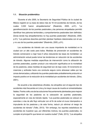 15
1.1. Situación problemática
“Durante el año 2005, la Secretaría de Seguridad Pública de la ciudad de
México registró en su base de datos más de 18 mil accidentes de tránsito, de los
cuales 3,530 fueron atropellamientos” (Reséndiz, 2005, p.01). “La
georeferenciación de los puentes peatonales y las personas atropelladas permitió
identificar tres patrones territoriales y comportamientos peatonales bien definidos:
Zonas donde hay atropellamientos no hay puentes peatonales” (Reséndiz, 2005,
p.01). “Los patrones descritos permiten plantear hipótesis relacionadas con el uso
y no uso de los puentes peatonales” (Reséndiz, 2005, p.01).
Los accidentes de tránsito son una causa importante de mortalidad en la
ciudad con un alto costo para todos. Medidas de prevención en accidentes de
tránsito comenzaron a regir hace 5 años reduciendo las tasas de mortalidad. La
administración actual puede tomar las tendencias en reducción de los accidentes
de tránsito. Algunas medidas específicas de intervención como la utilización de
puentes peatonales, pueden producir una reducción significativa en la mortalidad
de los peatones, estas medidas de seguridad son de bajo costo. El incremento en
creencias y actitudes hacia una conducta segura como atravesar calles por las
zonas demarcadas y utilizando los puentes peatonales probablemente producirá un
impacto positivo en la reducción de la mortalidad por accidentes de tránsito. (Silva,
2001).
De acuerdo a las estadísticas oficiales, los atropellos son el segundo tipo de
accidentes más frecuentes en Lima y la mayor causa de muerte en siniestralidades
fatales. Frente a ello una de las soluciones frecuentemente planteadas para mejorar
la seguridad de los peatones es la colocación de puentes peatonales,
especialmente en vías de tránsito rápido. “Los puentes peatonales se colocan en
avenidas o vías de alto flujo vehicular con el fin de evitar el cruce intempestivo e
imprudente de los peatones y de esta forma, reducir y/o eliminar el riesgo de
accidentes de tránsito” (Tello, 2013). “Sin embargo, los reportes estadísticos de
accidentes de muestran que, por diferentes motivos, los puentes peatonales, no
cumplen el principal fin que tienen en nuestra ciudad” (Tello, 2013). “Los atropellos
 