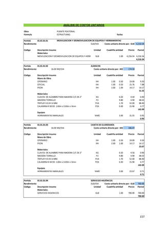 157
Obra PUENTE PEATONAL
Fórmula ESTRUCTURAS fecha:
Partida 01.01.01.01
Rendimiento GLB/DIA Costo unitario directo por : GLB 4,216.54
Código Descripción Insumo Unidad Cuadrilla
Cantidad Precio Parcial
Materiales
MOVILIZACION Y DESMOVILIZACION DE EQUIPOS Y HERRAMIENTAS
GLB 1.00 4,216.54 4,216.54
4,216.54
Partida 01.01.01.02 ALMACEN
Rendimiento 16.00 M2/DIA Costo unitario directo por : M2 174.59
Código Descripción Insumo Unidad Cuadrilla
Cantidad Precio Parcial
Mano de Obra
OPERARIO HH 1.00 0.50 19.00 9.50
OFICIAL HH 1.00 0.50 15.76 7.88
PEON HH 2.00 1.00 14.17 14.17
31.55
Materiales
CLAVOS DE ALAMBRE PARA MADERA C/C DE 2" KG 0.20 4.50 0.90
MADERA TORNILLO P2 9.80 4.90 48.02
TRIPLAY 4 X 8 X 6 MM. PLN 1.70 52.00 88.40
CALAMINA # 30 DE 1.83m x 0.83m x 3mm PZA 0.30 15.90 4.77
142.09
Equipos
HERRAMIENTAS MANUALES %MO 3.00 31.55 0.95
0.95
Partida 01.01.01.03 CASETA DE GUARDIANÍA
Rendimiento 16.00 M2/DIA Costo unitario directo por : M2 166.47
Código Descripción Insumo Unidad Cuadrilla
Cantidad Precio Parcial
Mano de Obra
OPERARIO HH 1.00 0.50 19.00 9.50
PEON HH 2.00 1.00 14.17 14.17
23.67
Materiales
CLAVOS DE ALAMBRE PARA MADERA C/C DE 2" KG 0.20 4.50 0.90
MADERA TORNILLO P2 9.80 4.90 48.02
TRIPLAY 4 X 8 X 6 MM. PLN 1.70 52.00 88.40
CALAMINA # 30 DE 1.83m x 0.83m x 3mm PZA 0.30 15.90 4.77
142.09
Equipos
HERRAMIENTAS MANUALES %MO 3.00 23.67 0.71
0.71
Partida 01.01.01.04 SERVICIOS HIGIÉNICOS
Rendimiento GLB/DIA Costo unitario directo por : GLB 700.00
Código Descripción Insumo Unidad Cuadrilla
Cantidad Precio Parcial
Materiales
SERVICIOS HIGIENICOS GLB 1.00 700.00 700.00
700.00
ANÁLISIS DE COSTOS UNITARIOS
MOVILIZACION Y DESMOVILIZACION DE EQUIPOS Y HERRAMIENTAS
 