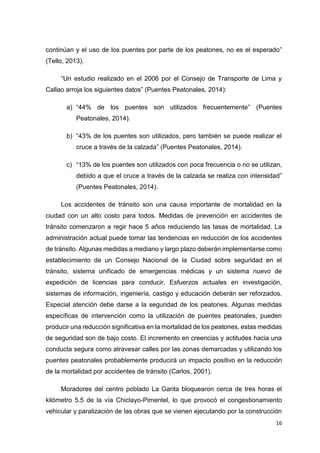 16
continúan y el uso de los puentes por parte de los peatones, no es el esperado”
(Tello, 2013).
“Un estudio realizado en el 2006 por el Consejo de Transporte de Lima y
Callao arroja los siguientes datos” (Puentes Peatonales, 2014):
a) “44% de los puentes son utilizados frecuentemente” (Puentes
Peatonales, 2014).
b) “43% de los puentes son utilizados, pero también se puede realizar el
cruce a través de la calzada” (Puentes Peatonales, 2014).
c) “13% de los puentes son utilizados con poca frecuencia o no se utilizan,
debido a que el cruce a través de la calzada se realiza con intensidad”
(Puentes Peatonales, 2014).
Los accidentes de tránsito son una causa importante de mortalidad en la
ciudad con un alto costo para todos. Medidas de prevención en accidentes de
tránsito comenzaron a regir hace 5 años reduciendo las tasas de mortalidad. La
administración actual puede tomar las tendencias en reducción de los accidentes
de tránsito. Algunas medidas a mediano y largo plazo deberán implementarse como
establecimiento de un Consejo Nacional de la Ciudad sobre seguridad en el
tránsito, sistema unificado de emergencias médicas y un sistema nuevo de
expedición de licencias para conducir. Esfuerzos actuales en investigación,
sistemas de información, ingeniería, castigo y educación deberán ser reforzados.
Especial atención debe darse a la seguridad de los peatones. Algunas medidas
específicas de intervención como la utilización de puentes peatonales, pueden
producir una reducción significativa en la mortalidad de los peatones, estas medidas
de seguridad son de bajo costo. El incremento en creencias y actitudes hacia una
conducta segura como atravesar calles por las zonas demarcadas y utilizando los
puentes peatonales probablemente producirá un impacto positivo en la reducción
de la mortalidad por accidentes de tránsito (Carlos, 2001).
Moradores del centro poblado La Garita bloquearon cerca de tres horas el
kilómetro 5.5 de la vía Chiclayo-Pimentel, lo que provocó el congestionamiento
vehicular y paralización de las obras que se vienen ejecutando por la construcción
 