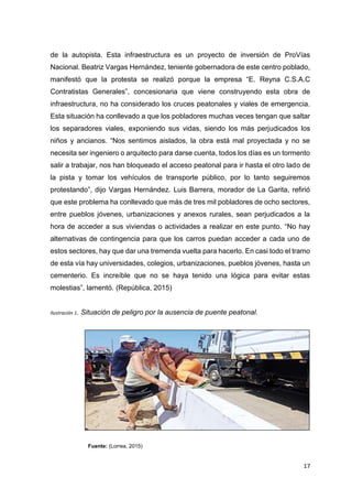 17
de la autopista. Esta infraestructura es un proyecto de inversión de ProVías
Nacional. Beatriz Vargas Hernández, teniente gobernadora de este centro poblado,
manifestó que la protesta se realizó porque la empresa “E. Reyna C.S.A.C
Contratistas Generales”, concesionaria que viene construyendo esta obra de
infraestructura, no ha considerado los cruces peatonales y viales de emergencia.
Esta situación ha conllevado a que los pobladores muchas veces tengan que saltar
los separadores viales, exponiendo sus vidas, siendo los más perjudicados los
niños y ancianos. “Nos sentimos aislados, la obra está mal proyectada y no se
necesita ser ingeniero o arquitecto para darse cuenta, todos los días es un tormento
salir a trabajar, nos han bloqueado el acceso peatonal para ir hasta el otro lado de
la pista y tomar los vehículos de transporte público, por lo tanto seguiremos
protestando”, dijo Vargas Hernández. Luis Barrera, morador de La Garita, refirió
que este problema ha conllevado que más de tres mil pobladores de ocho sectores,
entre pueblos jóvenes, urbanizaciones y anexos rurales, sean perjudicados a la
hora de acceder a sus viviendas o actividades a realizar en este punto. “No hay
alternativas de contingencia para que los carros puedan acceder a cada uno de
estos sectores, hay que dar una tremenda vuelta para hacerlo. En casi todo el tramo
de esta vía hay universidades, colegios, urbanizaciones, pueblos jóvenes, hasta un
cementerio. Es increíble que no se haya tenido una lógica para evitar estas
molestias”, lamentó. (República, 2015)
Ilustración 1. Situación de peligro por la ausencia de puente peatonal.
Fuente: (Lorrea, 2015)
 