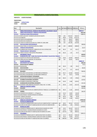 178
01 OBRAS PROVISIONALES, TRABAJOS PRELIMINARES, SEGURIDAD Y SALUD 28664.23
01.01 OBRAS PROVISIONALES Y TRABAJOS PRELIMINARES 24127.69
01.01.01 CONSTRUCCIONES PROVISIONALES 22890.35
01.01.01.01 MOVILIZACION Y DESMOVILIZACION DE EQUIPO GLB 1.00 4216.54 4216.54
01.01.01.02 ALMACEN m2 90.00 174.59 15713.10
01.01.01.03 CASETA DE GUARDIANÍA m2 6.00 166.47 998.82
01.01.01.04 SERVICIOS HIGIÉNICOS glb 1.00 700.00 700.00
01.01.01.05 CARTEL DE IDENTIFICACION DE LA OBRA DE 3.60X2.40M und 1.00 1261.89 1261.89
01.01.02 INSTALACIONES PROVISIONALES 1000.00
01.01.02.01 AGUA PARA LA CONSTRUCCION DE LA OBRA glb 1.00 1000.00 1000.00
01.01.03 TRABAJOS PRELIMINARES 162.57
01.01.03.01 ELIMINACIÓN DE MALEZA Y ARBUSTOS DE FACIL EXTRACCION m2 48.24 3.37 162.57
01.01.04 TRAZOS NIVELES Y REPLANTEO 74.77
01.01.04.01 TRAZO, NIVELES Y REPLANTEO PRELIMINAR m2 48.24 1.55 74.77
01.02 SEGURIDAD Y SALUD 4536.54
01.02.01 ELABORACIÓN, IMP. Y ADM. DEL PLAN DE SEGURIDAD Y SALUD EN EL TRABAJO 4536.54
01.02.01.01 EQUIPOS DE PROTECCION INDIVIDUAL und 20.00 220.00 4400.00
01.02.01.02 SEÑALIZACION TEMPORAL DE SEGURIDAD glb 1.00 136.54 136.54
02 PUENTE PEATONAL 228693.70
02.01 MOVIMIENTO DE TIERRAS 8655.49
02.01.01 NIVELACION DE TERRENO 95.52
02.01.01.01 NIVELACION m2 48.24 1.98 95.52
02.01.02 EXCAVACIONES 364.44
02.01.02.01 EXCAVACIONES MACIVA m3 63.71 5.72 364.44
02.01.03 RELLENOS 5369.94
02.01.03.01 RELLENOS CON MATERIAL DE PRÉSTAMO (AFIRMADO) m3 39.17 132.82 5202.86
02.01.03.02 RELLENOS CON MATERIAL DE PRÉSTAMO (ARENILLA) m3 2.41 69.27 167.08
02.01.04 NIVELACION INTERIOR Y APISONADO 278.83
02.01.04.01 NIVELACION INTERIOR APISONADO MANUAL m2 48.24 5.78 278.83
02.01.05 ACARREO DE MATERIAL EXCEDENTE 1229.92
02.01.05.01 ACARREO DE MATERIAL D MAX 30m m3 82.66 14.88 1229.92
02.01.06 ELIMINACION DE MATERIAL EXCEDENTE 1412.36
02.01.06.01 ELIM.MAT.CARG.MANUAL/VOLQUETE 6 M3,V=30 D= 5 KMS. m3 85.96 16.43 1412.36
02.02 OBRAS DE CONCRETO SIMPLE 2116.08
02.02.01 SOLADOS 1054.04
02.02.01.01 SOLADO PARA PLATEA DE CIMENTACIÓN DE 4" MEZCLA 1:12 CEMENTO-HORMIGON
m2 48.24 21.85 1054.04
02.02.02 VEREDA 1062.04
02.02.02.01 CONCRETO EN VEREDAS f´c = 175 kg/cm2 m3 10.10 20.85 210.58
02.02.02.02 ENCOFRADO Y DESENCOFRADO DE VEREDAS m2 9.50 38.20 363.05
02.02.02.03 CURADO CON AGUA m2 44.24 0.80 35.39
02.02.02.04 JUNTAS TECNOPOR e=1" ml 38.10 11.89 453.01
02.03 OBRAS DE CONCRETO ARMADO 107623.30
02.03.01 PLATEA DE CIMENTACIÓN 21445.87
02.03.01.01 CONCRETO PREMEZCLADO PARA PLATEA DE CIMENTACIÓN F'C=280 KG/CM2m3 28.94 439.16 12711.05
02.03.02.02 ACERO DE REFUERZO FY=4200 KG/CM2 EN PLATEA DE CIMENTACIÓN kg 1480.48 5.90 8734.83
02.03.02 MUROS DE CORTE 15748.92
02.03.02.01 CONCRETO PREMEZCLADO FC=280 KG/CM2 EN MUROS DE CORTE m3 10.03 556.50 5579.72
02.03.02.02 ENCOFRADO Y DESENCOFRADO EN MUROS DE CORTE m2 61.69 51.28 3163.25
02.03.02.03 ACERO DE REFUERZO FY=4200 KG/CM2 EN MUROS DE CORTE kg 1187.45 5.90 7005.95
02.03.03 COLUMNAS 31942.15
02.03.03.01 CONCRETO PREMEZCLADO FC=280 KG/CM2 PARA COLUMNAS m3 12.15 456.50 5546.48
02.03.03.02 ENCOFRADO Y DESENCOFRADO CARAVISTA PARA COLUMNAS m2 79.20 46.99 3721.61
02.03.03.03 ACERO DE REFUERZO FY=4200 KG/CM2 PARA COLUMNAS kg 3843.06 5.90 22674.07
PRESUPUESTO- PUENTE PEATONAL
METRADO PRECIO S/ PARCIAL S/
Und
Descripción TOTAL S/
Item
PROYECTO : PUENTE PEATONAL
PROPIETARIO :
FORMULA : ESTRUCTURAS
FECHA : JULIO 2016
 